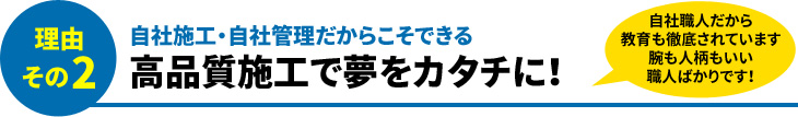 理由その2 自社施工・自社管理だからこそできる 高品質施工で夢をカタチに!